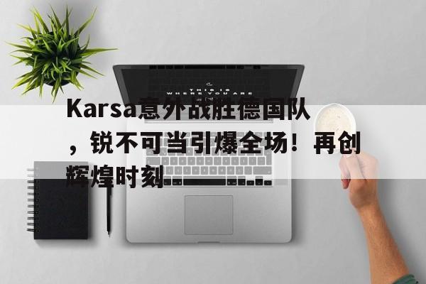 中国官方网站-Karsa意外战胜德国队，锐不可当引爆全场！再创辉煌时刻的简单介绍-中国官方网站